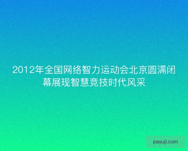 2012年全国网络智力运动会北京圆满闭幕展现智慧竞技时代风采