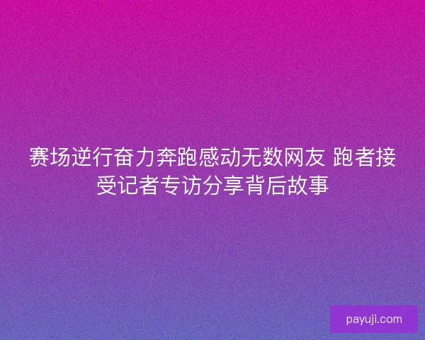 赛场逆行奋力奔跑感动无数网友 跑者接受记者专访分享背后故事