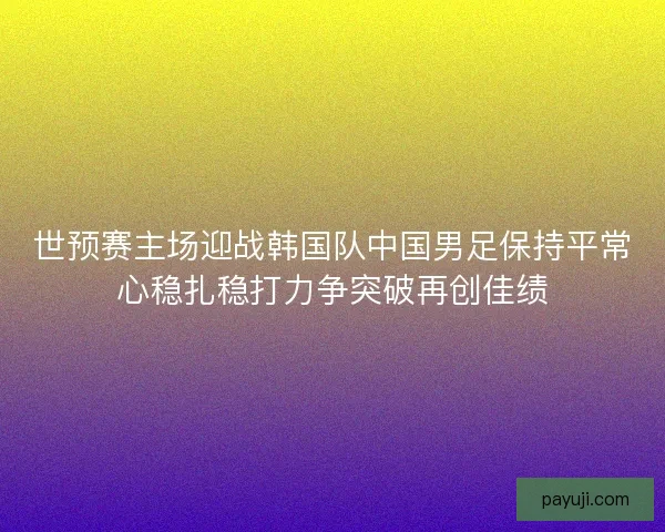 世预赛主场迎战韩国队中国男足保持平常心稳扎稳打力争突破再创佳绩